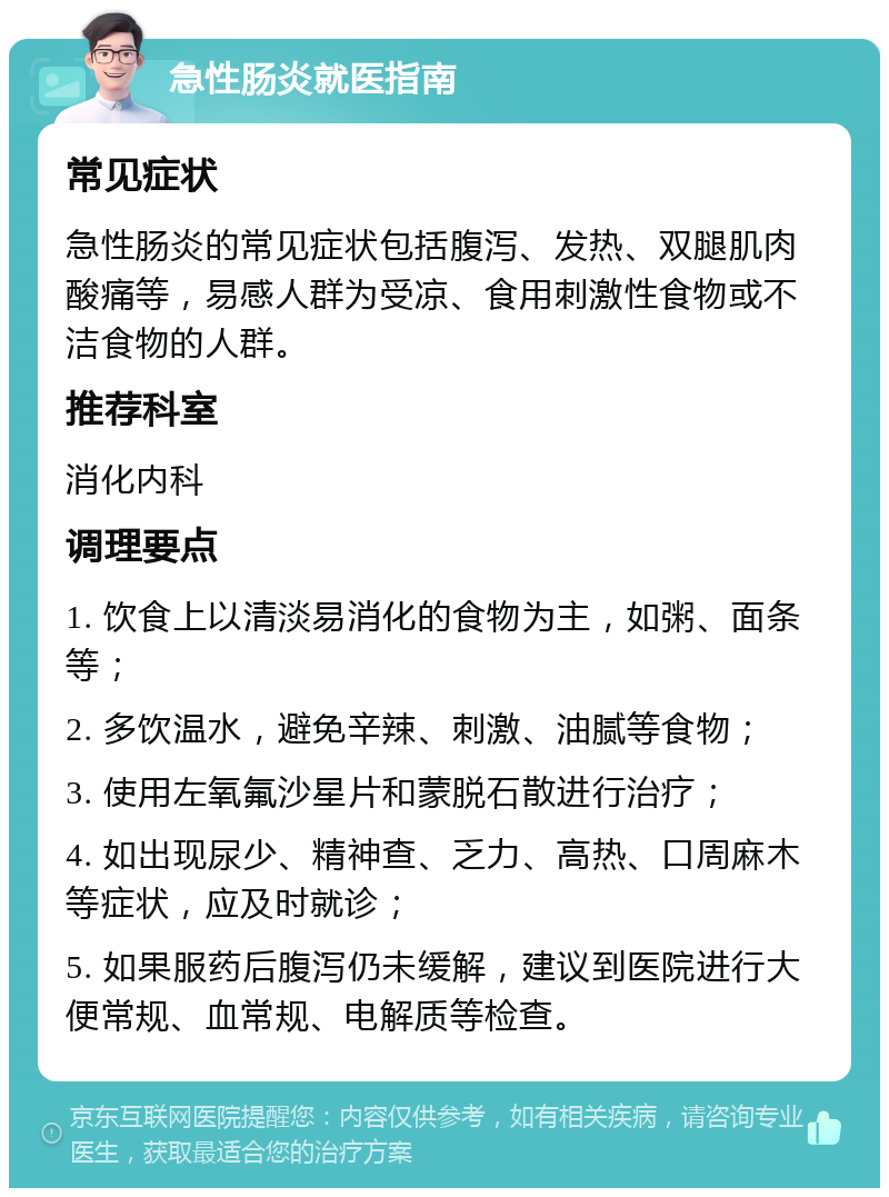 急性肠炎就医指南 常见症状 急性肠炎的常见症状包括腹泻、发热、双腿肌肉酸痛等，易感人群为受凉、食用刺激性食物或不洁食物的人群。 推荐科室 消化内科 调理要点 1. 饮食上以清淡易消化的食物为主，如粥、面条等； 2. 多饮温水，避免辛辣、刺激、油腻等食物； 3. 使用左氧氟沙星片和蒙脱石散进行治疗； 4. 如出现尿少、精神查、乏力、高热、口周麻木等症状，应及时就诊； 5. 如果服药后腹泻仍未缓解，建议到医院进行大便常规、血常规、电解质等检查。