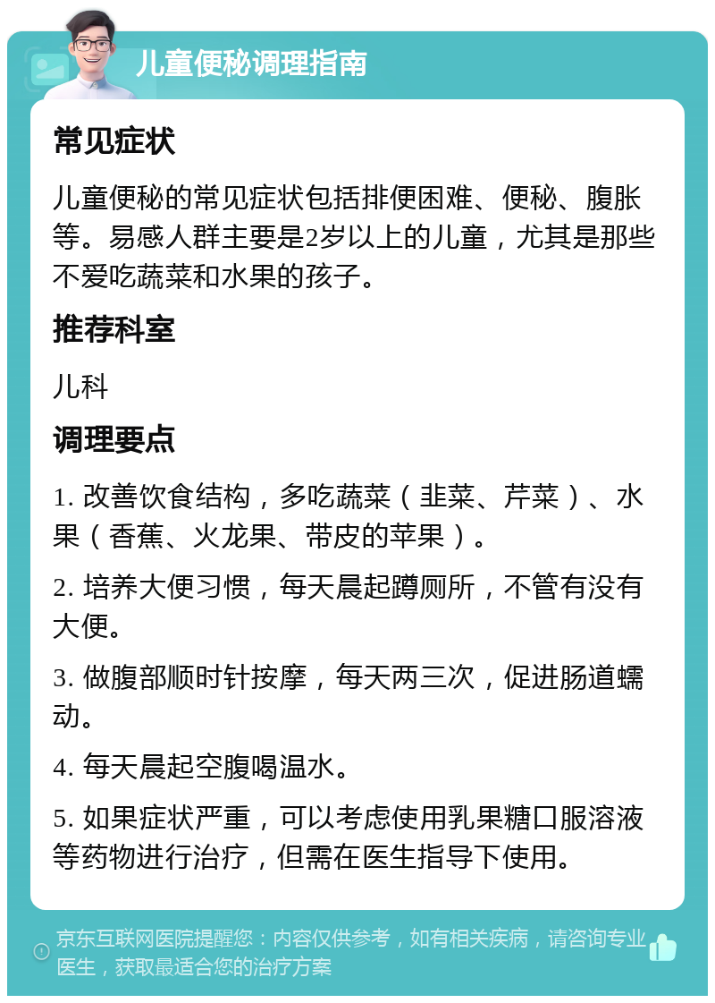 儿童便秘调理指南 常见症状 儿童便秘的常见症状包括排便困难、便秘、腹胀等。易感人群主要是2岁以上的儿童，尤其是那些不爱吃蔬菜和水果的孩子。 推荐科室 儿科 调理要点 1. 改善饮食结构，多吃蔬菜（韭菜、芹菜）、水果（香蕉、火龙果、带皮的苹果）。 2. 培养大便习惯，每天晨起蹲厕所，不管有没有大便。 3. 做腹部顺时针按摩，每天两三次，促进肠道蠕动。 4. 每天晨起空腹喝温水。 5. 如果症状严重，可以考虑使用乳果糖口服溶液等药物进行治疗，但需在医生指导下使用。