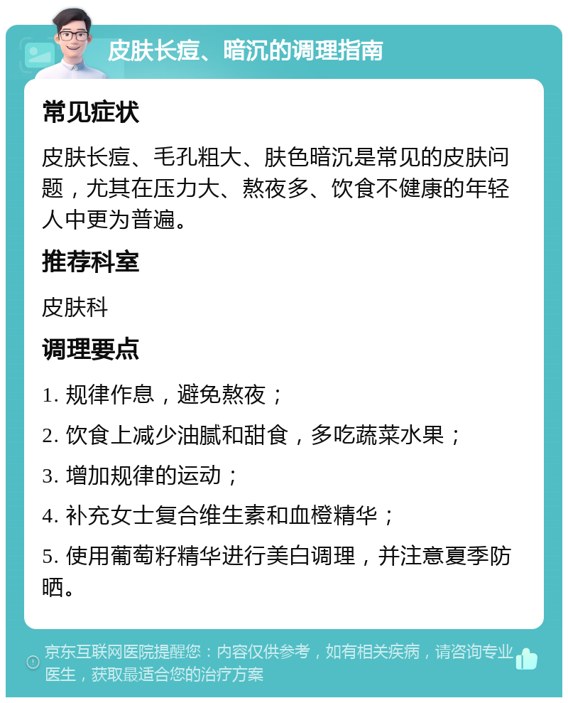 皮肤长痘、暗沉的调理指南 常见症状 皮肤长痘、毛孔粗大、肤色暗沉是常见的皮肤问题，尤其在压力大、熬夜多、饮食不健康的年轻人中更为普遍。 推荐科室 皮肤科 调理要点 1. 规律作息，避免熬夜； 2. 饮食上减少油腻和甜食，多吃蔬菜水果； 3. 增加规律的运动； 4. 补充女士复合维生素和血橙精华； 5. 使用葡萄籽精华进行美白调理，并注意夏季防晒。