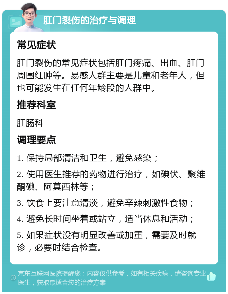 肛门裂伤的治疗与调理 常见症状 肛门裂伤的常见症状包括肛门疼痛、出血、肛门周围红肿等。易感人群主要是儿童和老年人，但也可能发生在任何年龄段的人群中。 推荐科室 肛肠科 调理要点 1. 保持局部清洁和卫生，避免感染； 2. 使用医生推荐的药物进行治疗，如碘伏、聚维酮碘、阿莫西林等； 3. 饮食上要注意清淡，避免辛辣刺激性食物； 4. 避免长时间坐着或站立，适当休息和活动； 5. 如果症状没有明显改善或加重，需要及时就诊，必要时结合检查。