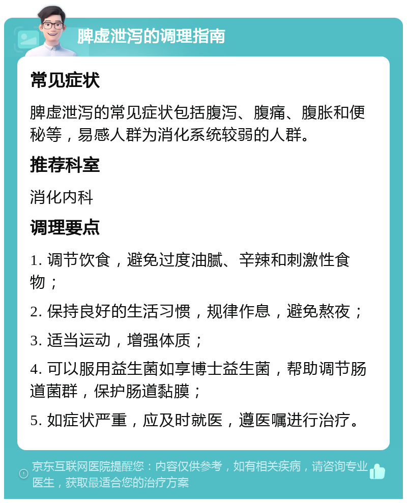 脾虚泄泻的调理指南 常见症状 脾虚泄泻的常见症状包括腹泻、腹痛、腹胀和便秘等，易感人群为消化系统较弱的人群。 推荐科室 消化内科 调理要点 1. 调节饮食，避免过度油腻、辛辣和刺激性食物； 2. 保持良好的生活习惯，规律作息，避免熬夜； 3. 适当运动，增强体质； 4. 可以服用益生菌如享博士益生菌，帮助调节肠道菌群，保护肠道黏膜； 5. 如症状严重，应及时就医，遵医嘱进行治疗。