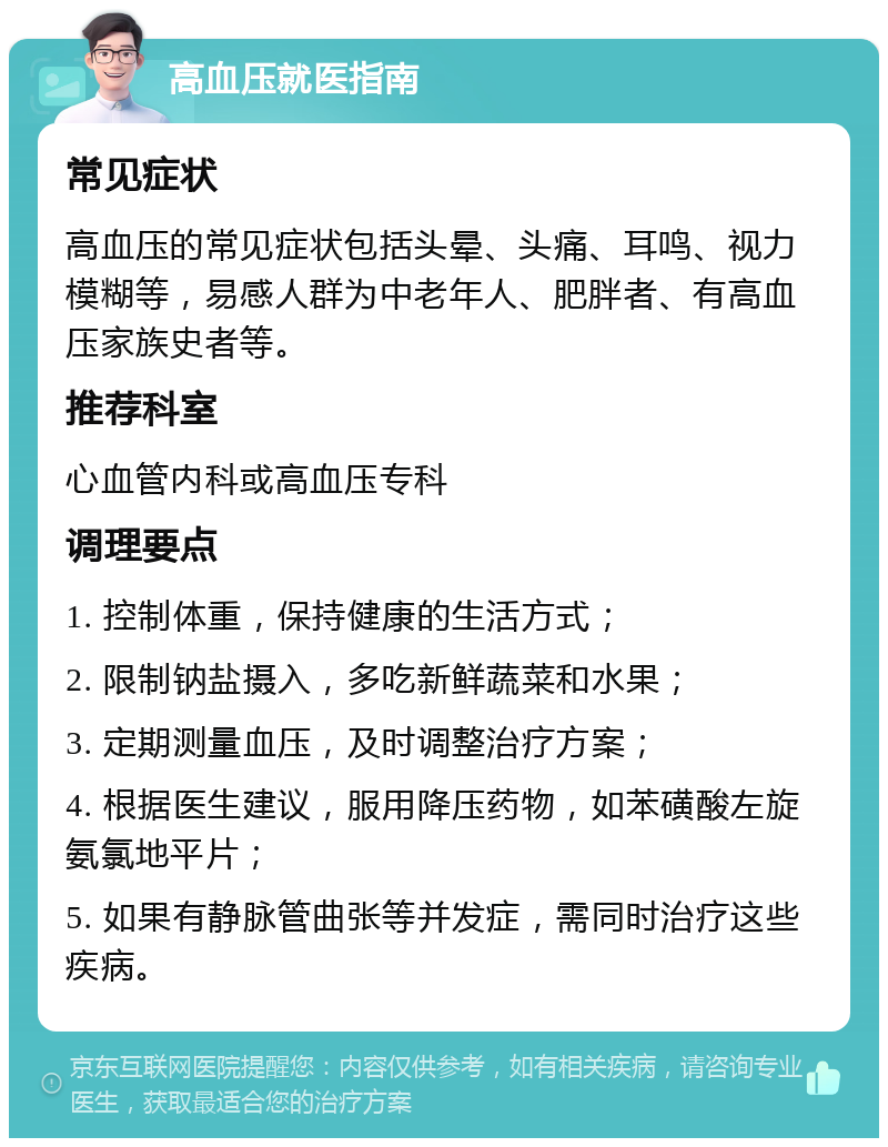 高血压就医指南 常见症状 高血压的常见症状包括头晕、头痛、耳鸣、视力模糊等，易感人群为中老年人、肥胖者、有高血压家族史者等。 推荐科室 心血管内科或高血压专科 调理要点 1. 控制体重，保持健康的生活方式； 2. 限制钠盐摄入，多吃新鲜蔬菜和水果； 3. 定期测量血压，及时调整治疗方案； 4. 根据医生建议，服用降压药物，如苯磺酸左旋氨氯地平片； 5. 如果有静脉管曲张等并发症，需同时治疗这些疾病。