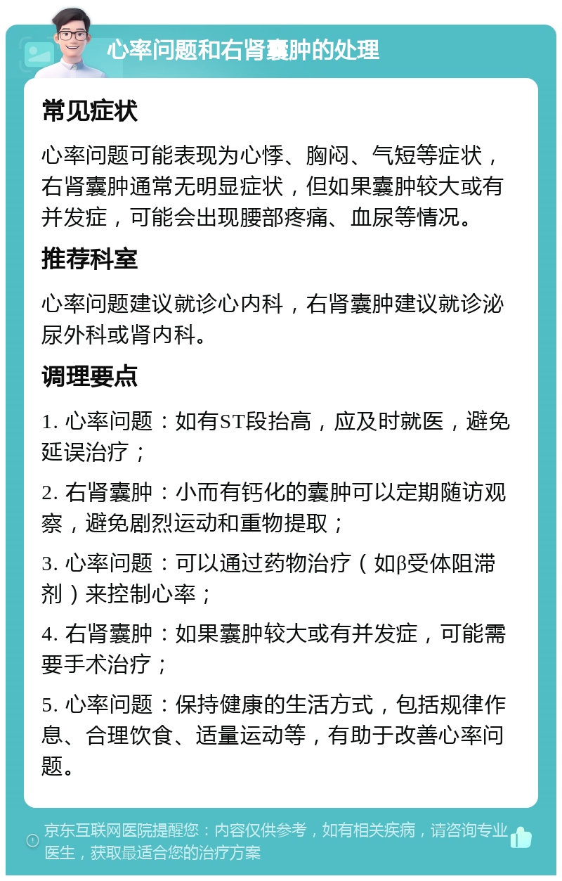 心率问题和右肾囊肿的处理 常见症状 心率问题可能表现为心悸、胸闷、气短等症状，右肾囊肿通常无明显症状，但如果囊肿较大或有并发症，可能会出现腰部疼痛、血尿等情况。 推荐科室 心率问题建议就诊心内科，右肾囊肿建议就诊泌尿外科或肾内科。 调理要点 1. 心率问题：如有ST段抬高，应及时就医，避免延误治疗； 2. 右肾囊肿：小而有钙化的囊肿可以定期随访观察，避免剧烈运动和重物提取； 3. 心率问题：可以通过药物治疗（如β受体阻滞剂）来控制心率； 4. 右肾囊肿：如果囊肿较大或有并发症，可能需要手术治疗； 5. 心率问题：保持健康的生活方式，包括规律作息、合理饮食、适量运动等，有助于改善心率问题。