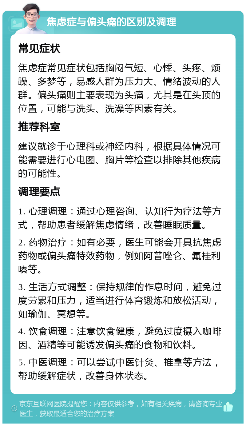 焦虑症与偏头痛的区别及调理 常见症状 焦虑症常见症状包括胸闷气短、心悸、头疼、烦躁、多梦等，易感人群为压力大、情绪波动的人群。偏头痛则主要表现为头痛，尤其是在头顶的位置，可能与洗头、洗澡等因素有关。 推荐科室 建议就诊于心理科或神经内科，根据具体情况可能需要进行心电图、胸片等检查以排除其他疾病的可能性。 调理要点 1. 心理调理：通过心理咨询、认知行为疗法等方式，帮助患者缓解焦虑情绪，改善睡眠质量。 2. 药物治疗：如有必要，医生可能会开具抗焦虑药物或偏头痛特效药物，例如阿普唑仑、氟桂利嗪等。 3. 生活方式调整：保持规律的作息时间，避免过度劳累和压力，适当进行体育锻炼和放松活动，如瑜伽、冥想等。 4. 饮食调理：注意饮食健康，避免过度摄入咖啡因、酒精等可能诱发偏头痛的食物和饮料。 5. 中医调理：可以尝试中医针灸、推拿等方法，帮助缓解症状，改善身体状态。