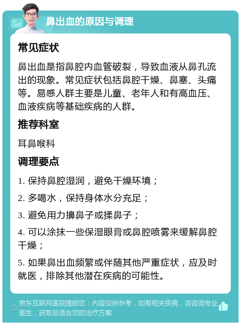 鼻出血的原因与调理 常见症状 鼻出血是指鼻腔内血管破裂，导致血液从鼻孔流出的现象。常见症状包括鼻腔干燥、鼻塞、头痛等。易感人群主要是儿童、老年人和有高血压、血液疾病等基础疾病的人群。 推荐科室 耳鼻喉科 调理要点 1. 保持鼻腔湿润，避免干燥环境； 2. 多喝水，保持身体水分充足； 3. 避免用力擤鼻子或揉鼻子； 4. 可以涂抹一些保湿眼膏或鼻腔喷雾来缓解鼻腔干燥； 5. 如果鼻出血频繁或伴随其他严重症状，应及时就医，排除其他潜在疾病的可能性。