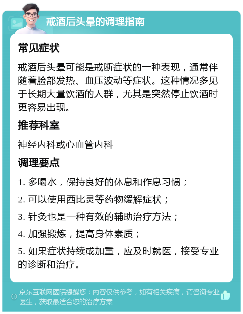 戒酒后头晕的调理指南 常见症状 戒酒后头晕可能是戒断症状的一种表现，通常伴随着脸部发热、血压波动等症状。这种情况多见于长期大量饮酒的人群，尤其是突然停止饮酒时更容易出现。 推荐科室 神经内科或心血管内科 调理要点 1. 多喝水，保持良好的休息和作息习惯； 2. 可以使用西比灵等药物缓解症状； 3. 针灸也是一种有效的辅助治疗方法； 4. 加强锻炼，提高身体素质； 5. 如果症状持续或加重，应及时就医，接受专业的诊断和治疗。