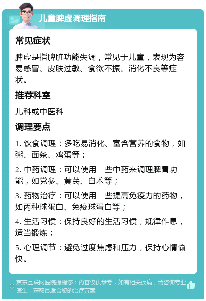 儿童脾虚调理指南 常见症状 脾虚是指脾脏功能失调，常见于儿童，表现为容易感冒、皮肤过敏、食欲不振、消化不良等症状。 推荐科室 儿科或中医科 调理要点 1. 饮食调理：多吃易消化、富含营养的食物，如粥、面条、鸡蛋等； 2. 中药调理：可以使用一些中药来调理脾胃功能，如党参、黄芪、白术等； 3. 药物治疗：可以使用一些提高免疫力的药物，如丙种球蛋白、免疫球蛋白等； 4. 生活习惯：保持良好的生活习惯，规律作息，适当锻炼； 5. 心理调节：避免过度焦虑和压力，保持心情愉快。