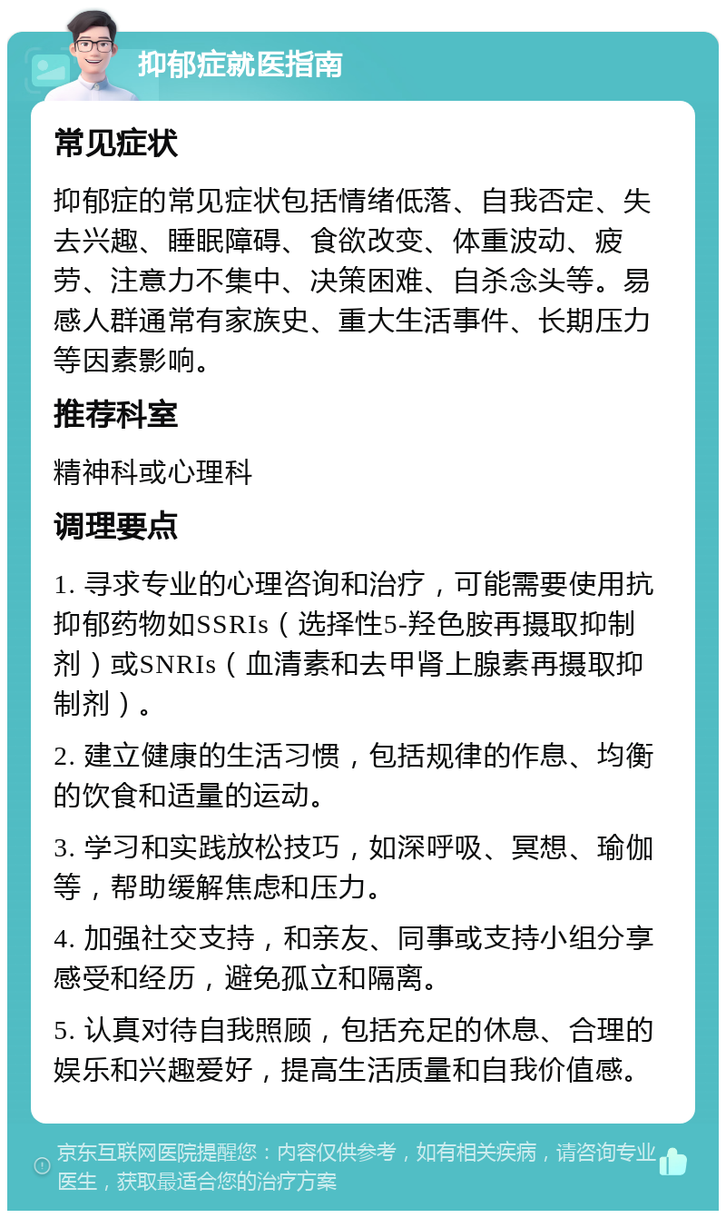 抑郁症就医指南 常见症状 抑郁症的常见症状包括情绪低落、自我否定、失去兴趣、睡眠障碍、食欲改变、体重波动、疲劳、注意力不集中、决策困难、自杀念头等。易感人群通常有家族史、重大生活事件、长期压力等因素影响。 推荐科室 精神科或心理科 调理要点 1. 寻求专业的心理咨询和治疗，可能需要使用抗抑郁药物如SSRIs（选择性5-羟色胺再摄取抑制剂）或SNRIs（血清素和去甲肾上腺素再摄取抑制剂）。 2. 建立健康的生活习惯，包括规律的作息、均衡的饮食和适量的运动。 3. 学习和实践放松技巧，如深呼吸、冥想、瑜伽等，帮助缓解焦虑和压力。 4. 加强社交支持，和亲友、同事或支持小组分享感受和经历，避免孤立和隔离。 5. 认真对待自我照顾，包括充足的休息、合理的娱乐和兴趣爱好，提高生活质量和自我价值感。