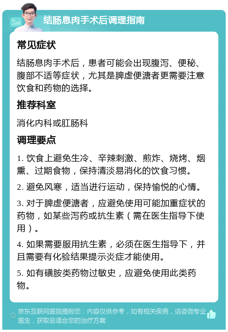 结肠息肉手术后调理指南 常见症状 结肠息肉手术后，患者可能会出现腹泻、便秘、腹部不适等症状，尤其是脾虚便溏者更需要注意饮食和药物的选择。 推荐科室 消化内科或肛肠科 调理要点 1. 饮食上避免生冷、辛辣刺激、煎炸、烧烤、烟熏、过期食物，保持清淡易消化的饮食习惯。 2. 避免风寒，适当进行运动，保持愉悦的心情。 3. 对于脾虚便溏者，应避免使用可能加重症状的药物，如某些泻药或抗生素（需在医生指导下使用）。 4. 如果需要服用抗生素，必须在医生指导下，并且需要有化验结果提示炎症才能使用。 5. 如有磺胺类药物过敏史，应避免使用此类药物。