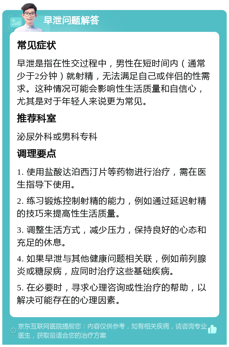 早泄问题解答 常见症状 早泄是指在性交过程中，男性在短时间内（通常少于2分钟）就射精，无法满足自己或伴侣的性需求。这种情况可能会影响性生活质量和自信心，尤其是对于年轻人来说更为常见。 推荐科室 泌尿外科或男科专科 调理要点 1. 使用盐酸达泊西汀片等药物进行治疗，需在医生指导下使用。 2. 练习锻炼控制射精的能力，例如通过延迟射精的技巧来提高性生活质量。 3. 调整生活方式，减少压力，保持良好的心态和充足的休息。 4. 如果早泄与其他健康问题相关联，例如前列腺炎或糖尿病，应同时治疗这些基础疾病。 5. 在必要时，寻求心理咨询或性治疗的帮助，以解决可能存在的心理因素。