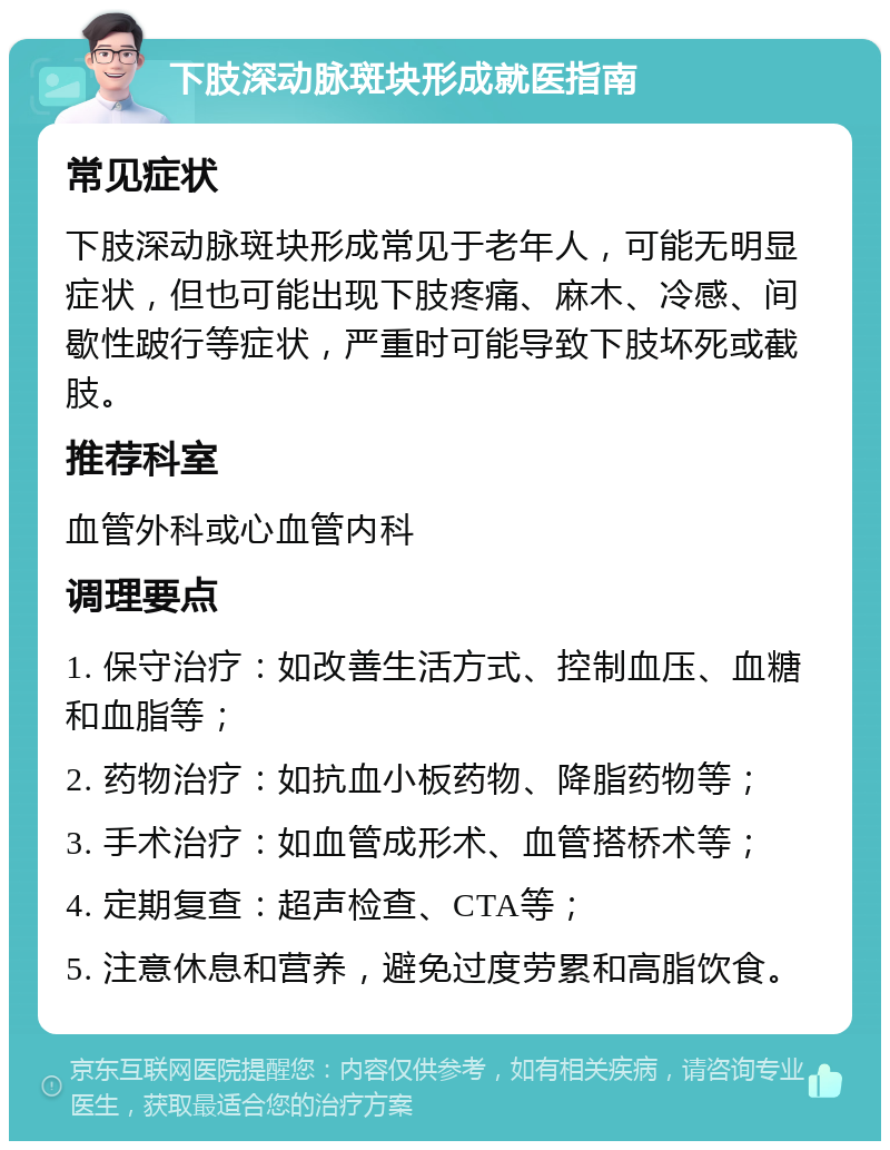 下肢深动脉斑块形成就医指南 常见症状 下肢深动脉斑块形成常见于老年人，可能无明显症状，但也可能出现下肢疼痛、麻木、冷感、间歇性跛行等症状，严重时可能导致下肢坏死或截肢。 推荐科室 血管外科或心血管内科 调理要点 1. 保守治疗：如改善生活方式、控制血压、血糖和血脂等； 2. 药物治疗：如抗血小板药物、降脂药物等； 3. 手术治疗：如血管成形术、血管搭桥术等； 4. 定期复查：超声检查、CTA等； 5. 注意休息和营养，避免过度劳累和高脂饮食。