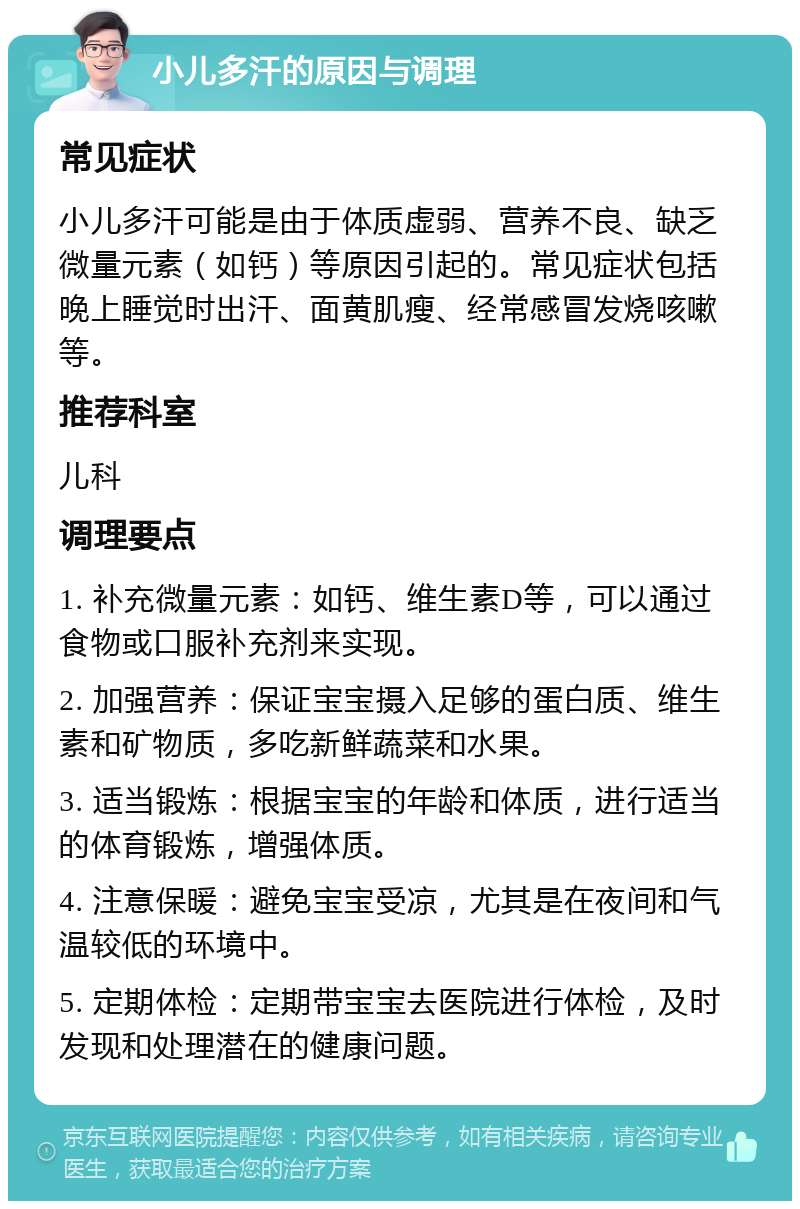 小儿多汗的原因与调理 常见症状 小儿多汗可能是由于体质虚弱、营养不良、缺乏微量元素（如钙）等原因引起的。常见症状包括晚上睡觉时出汗、面黄肌瘦、经常感冒发烧咳嗽等。 推荐科室 儿科 调理要点 1. 补充微量元素：如钙、维生素D等，可以通过食物或口服补充剂来实现。 2. 加强营养：保证宝宝摄入足够的蛋白质、维生素和矿物质，多吃新鲜蔬菜和水果。 3. 适当锻炼：根据宝宝的年龄和体质，进行适当的体育锻炼，增强体质。 4. 注意保暖：避免宝宝受凉，尤其是在夜间和气温较低的环境中。 5. 定期体检：定期带宝宝去医院进行体检，及时发现和处理潜在的健康问题。