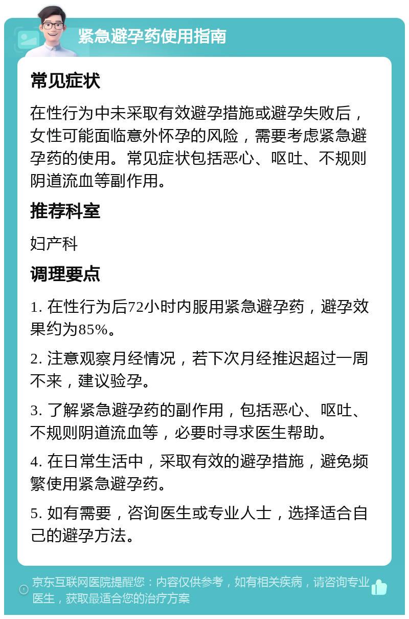 紧急避孕药使用指南 常见症状 在性行为中未采取有效避孕措施或避孕失败后，女性可能面临意外怀孕的风险，需要考虑紧急避孕药的使用。常见症状包括恶心、呕吐、不规则阴道流血等副作用。 推荐科室 妇产科 调理要点 1. 在性行为后72小时内服用紧急避孕药，避孕效果约为85%。 2. 注意观察月经情况，若下次月经推迟超过一周不来，建议验孕。 3. 了解紧急避孕药的副作用，包括恶心、呕吐、不规则阴道流血等，必要时寻求医生帮助。 4. 在日常生活中，采取有效的避孕措施，避免频繁使用紧急避孕药。 5. 如有需要，咨询医生或专业人士，选择适合自己的避孕方法。