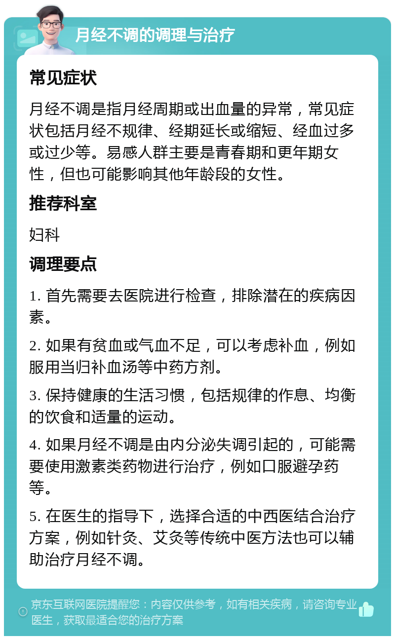 月经不调的调理与治疗 常见症状 月经不调是指月经周期或出血量的异常，常见症状包括月经不规律、经期延长或缩短、经血过多或过少等。易感人群主要是青春期和更年期女性，但也可能影响其他年龄段的女性。 推荐科室 妇科 调理要点 1. 首先需要去医院进行检查，排除潜在的疾病因素。 2. 如果有贫血或气血不足，可以考虑补血，例如服用当归补血汤等中药方剂。 3. 保持健康的生活习惯，包括规律的作息、均衡的饮食和适量的运动。 4. 如果月经不调是由内分泌失调引起的，可能需要使用激素类药物进行治疗，例如口服避孕药等。 5. 在医生的指导下，选择合适的中西医结合治疗方案，例如针灸、艾灸等传统中医方法也可以辅助治疗月经不调。