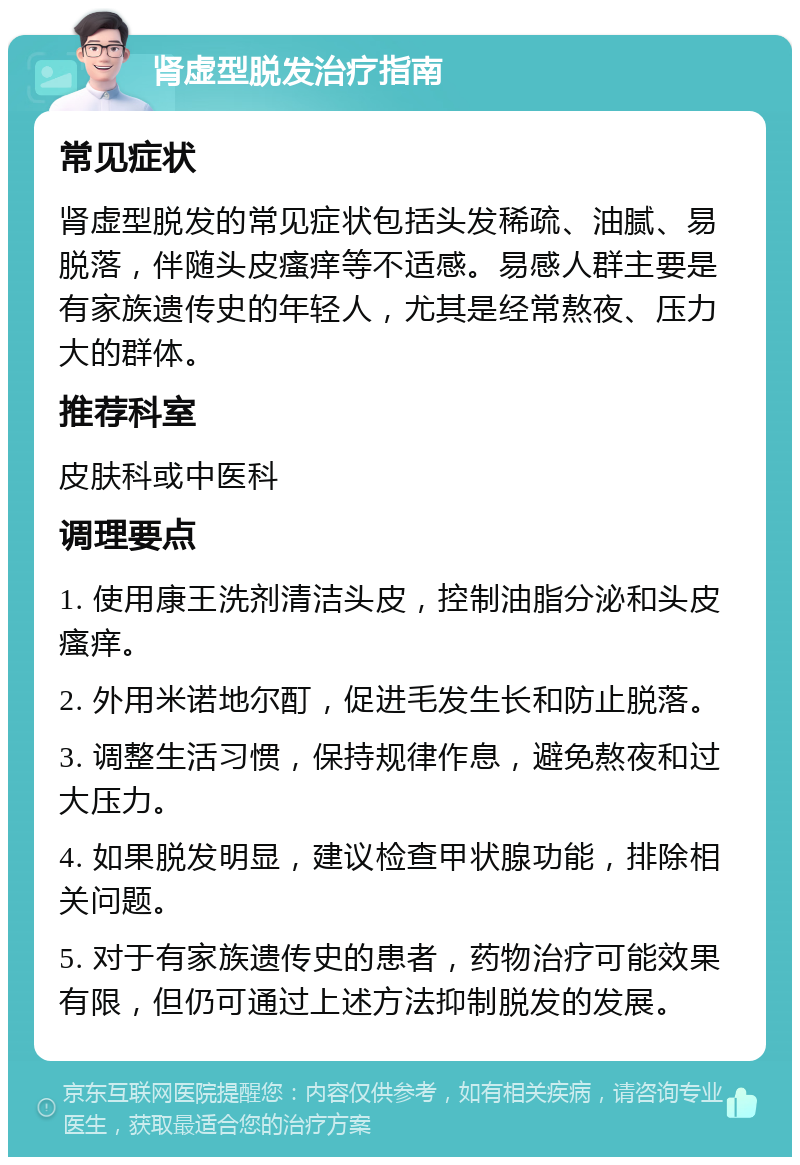 肾虚型脱发治疗指南 常见症状 肾虚型脱发的常见症状包括头发稀疏、油腻、易脱落，伴随头皮瘙痒等不适感。易感人群主要是有家族遗传史的年轻人，尤其是经常熬夜、压力大的群体。 推荐科室 皮肤科或中医科 调理要点 1. 使用康王洗剂清洁头皮，控制油脂分泌和头皮瘙痒。 2. 外用米诺地尔酊，促进毛发生长和防止脱落。 3. 调整生活习惯，保持规律作息，避免熬夜和过大压力。 4. 如果脱发明显，建议检查甲状腺功能，排除相关问题。 5. 对于有家族遗传史的患者，药物治疗可能效果有限，但仍可通过上述方法抑制脱发的发展。