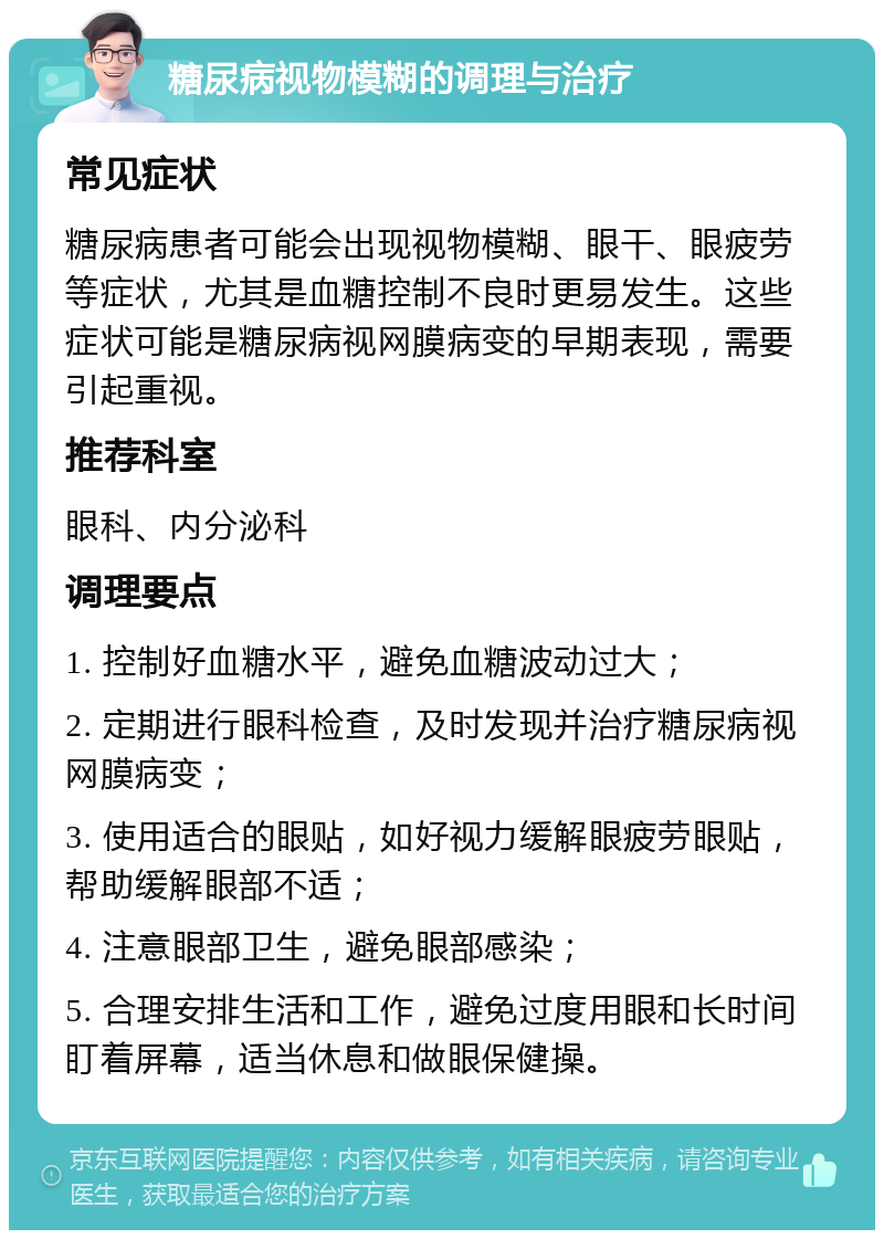 糖尿病视物模糊的调理与治疗 常见症状 糖尿病患者可能会出现视物模糊、眼干、眼疲劳等症状，尤其是血糖控制不良时更易发生。这些症状可能是糖尿病视网膜病变的早期表现，需要引起重视。 推荐科室 眼科、内分泌科 调理要点 1. 控制好血糖水平，避免血糖波动过大； 2. 定期进行眼科检查，及时发现并治疗糖尿病视网膜病变； 3. 使用适合的眼贴，如好视力缓解眼疲劳眼贴，帮助缓解眼部不适； 4. 注意眼部卫生，避免眼部感染； 5. 合理安排生活和工作，避免过度用眼和长时间盯着屏幕，适当休息和做眼保健操。