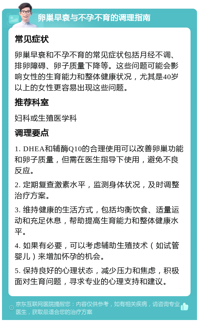 卵巢早衰与不孕不育的调理指南 常见症状 卵巢早衰和不孕不育的常见症状包括月经不调、排卵障碍、卵子质量下降等。这些问题可能会影响女性的生育能力和整体健康状况，尤其是40岁以上的女性更容易出现这些问题。 推荐科室 妇科或生殖医学科 调理要点 1. DHEA和辅酶Q10的合理使用可以改善卵巢功能和卵子质量，但需在医生指导下使用，避免不良反应。 2. 定期复查激素水平，监测身体状况，及时调整治疗方案。 3. 维持健康的生活方式，包括均衡饮食、适量运动和充足休息，帮助提高生育能力和整体健康水平。 4. 如果有必要，可以考虑辅助生殖技术（如试管婴儿）来增加怀孕的机会。 5. 保持良好的心理状态，减少压力和焦虑，积极面对生育问题，寻求专业的心理支持和建议。