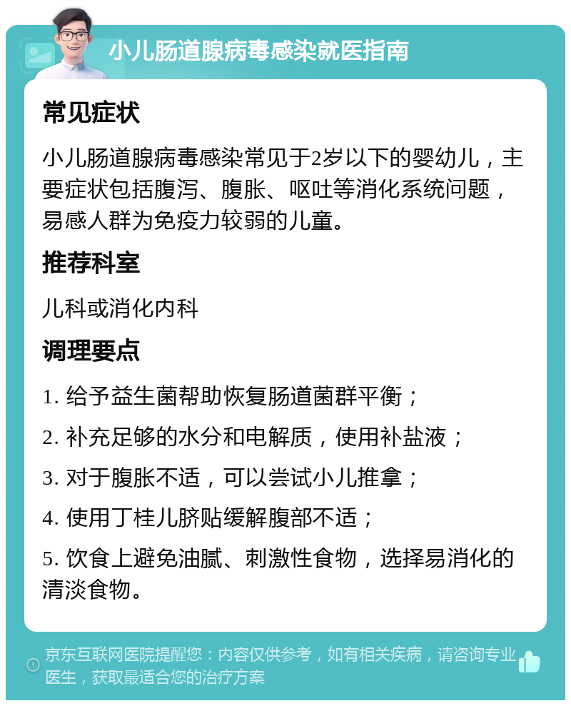 小儿肠道腺病毒感染就医指南 常见症状 小儿肠道腺病毒感染常见于2岁以下的婴幼儿，主要症状包括腹泻、腹胀、呕吐等消化系统问题，易感人群为免疫力较弱的儿童。 推荐科室 儿科或消化内科 调理要点 1. 给予益生菌帮助恢复肠道菌群平衡； 2. 补充足够的水分和电解质，使用补盐液； 3. 对于腹胀不适，可以尝试小儿推拿； 4. 使用丁桂儿脐贴缓解腹部不适； 5. 饮食上避免油腻、刺激性食物，选择易消化的清淡食物。