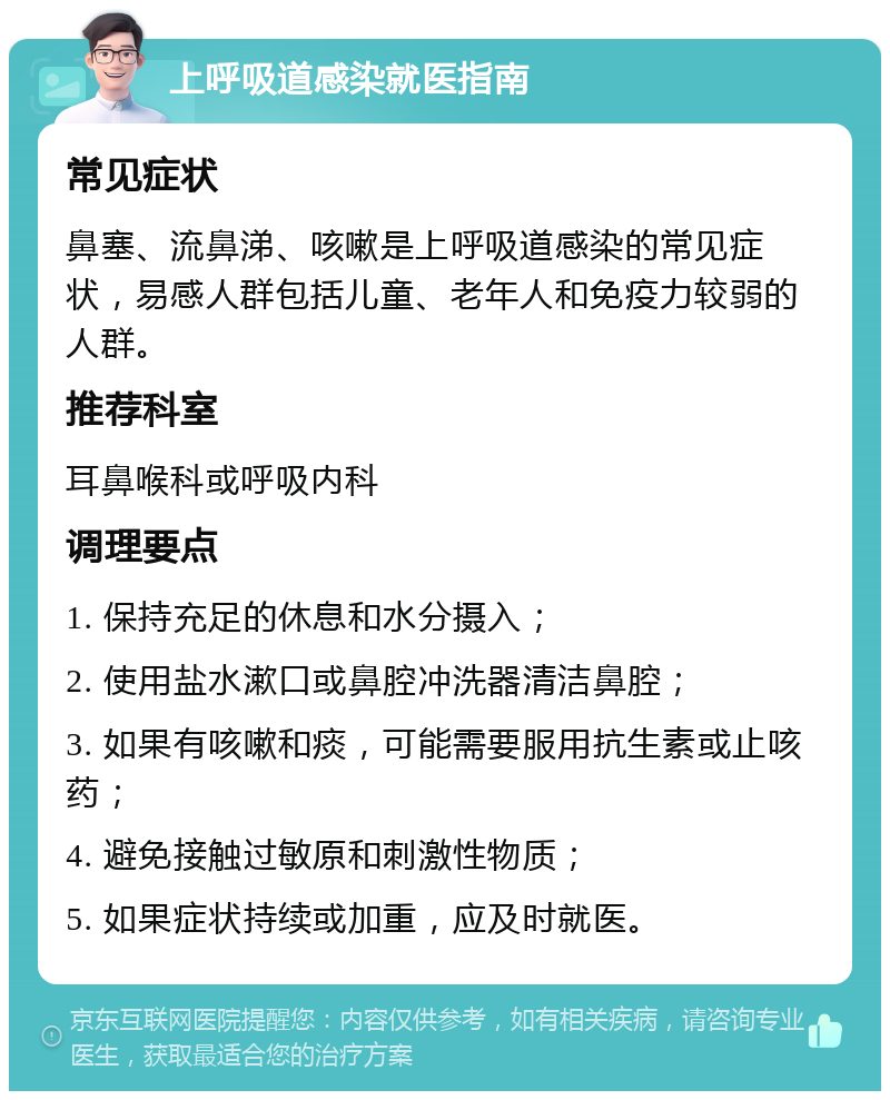 上呼吸道感染就医指南 常见症状 鼻塞、流鼻涕、咳嗽是上呼吸道感染的常见症状，易感人群包括儿童、老年人和免疫力较弱的人群。 推荐科室 耳鼻喉科或呼吸内科 调理要点 1. 保持充足的休息和水分摄入； 2. 使用盐水漱口或鼻腔冲洗器清洁鼻腔； 3. 如果有咳嗽和痰，可能需要服用抗生素或止咳药； 4. 避免接触过敏原和刺激性物质； 5. 如果症状持续或加重，应及时就医。