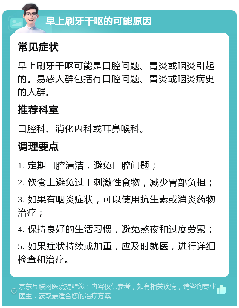 早上刷牙干呕的可能原因 常见症状 早上刷牙干呕可能是口腔问题、胃炎或咽炎引起的。易感人群包括有口腔问题、胃炎或咽炎病史的人群。 推荐科室 口腔科、消化内科或耳鼻喉科。 调理要点 1. 定期口腔清洁，避免口腔问题； 2. 饮食上避免过于刺激性食物，减少胃部负担； 3. 如果有咽炎症状，可以使用抗生素或消炎药物治疗； 4. 保持良好的生活习惯，避免熬夜和过度劳累； 5. 如果症状持续或加重，应及时就医，进行详细检查和治疗。