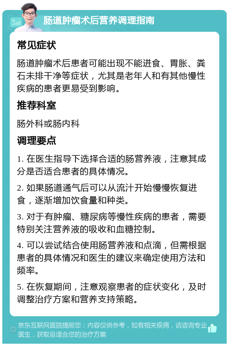 肠道肿瘤术后营养调理指南 常见症状 肠道肿瘤术后患者可能出现不能进食、胃胀、粪石未排干净等症状，尤其是老年人和有其他慢性疾病的患者更易受到影响。 推荐科室 肠外科或肠内科 调理要点 1. 在医生指导下选择合适的肠营养液，注意其成分是否适合患者的具体情况。 2. 如果肠道通气后可以从流汁开始慢慢恢复进食，逐渐增加饮食量和种类。 3. 对于有肿瘤、糖尿病等慢性疾病的患者，需要特别关注营养液的吸收和血糖控制。 4. 可以尝试结合使用肠营养液和点滴，但需根据患者的具体情况和医生的建议来确定使用方法和频率。 5. 在恢复期间，注意观察患者的症状变化，及时调整治疗方案和营养支持策略。