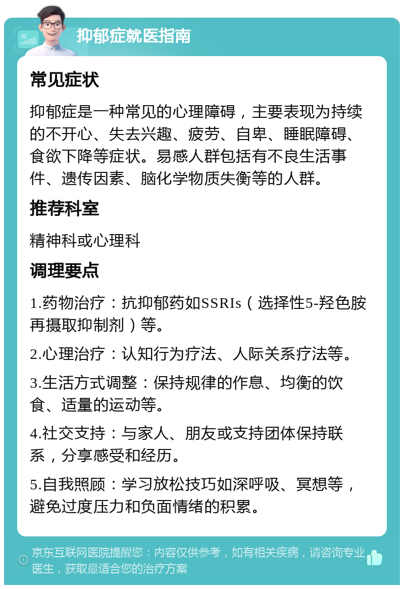 抑郁症就医指南 常见症状 抑郁症是一种常见的心理障碍，主要表现为持续的不开心、失去兴趣、疲劳、自卑、睡眠障碍、食欲下降等症状。易感人群包括有不良生活事件、遗传因素、脑化学物质失衡等的人群。 推荐科室 精神科或心理科 调理要点 1.药物治疗：抗抑郁药如SSRIs（选择性5-羟色胺再摄取抑制剂）等。 2.心理治疗：认知行为疗法、人际关系疗法等。 3.生活方式调整：保持规律的作息、均衡的饮食、适量的运动等。 4.社交支持：与家人、朋友或支持团体保持联系，分享感受和经历。 5.自我照顾：学习放松技巧如深呼吸、冥想等，避免过度压力和负面情绪的积累。