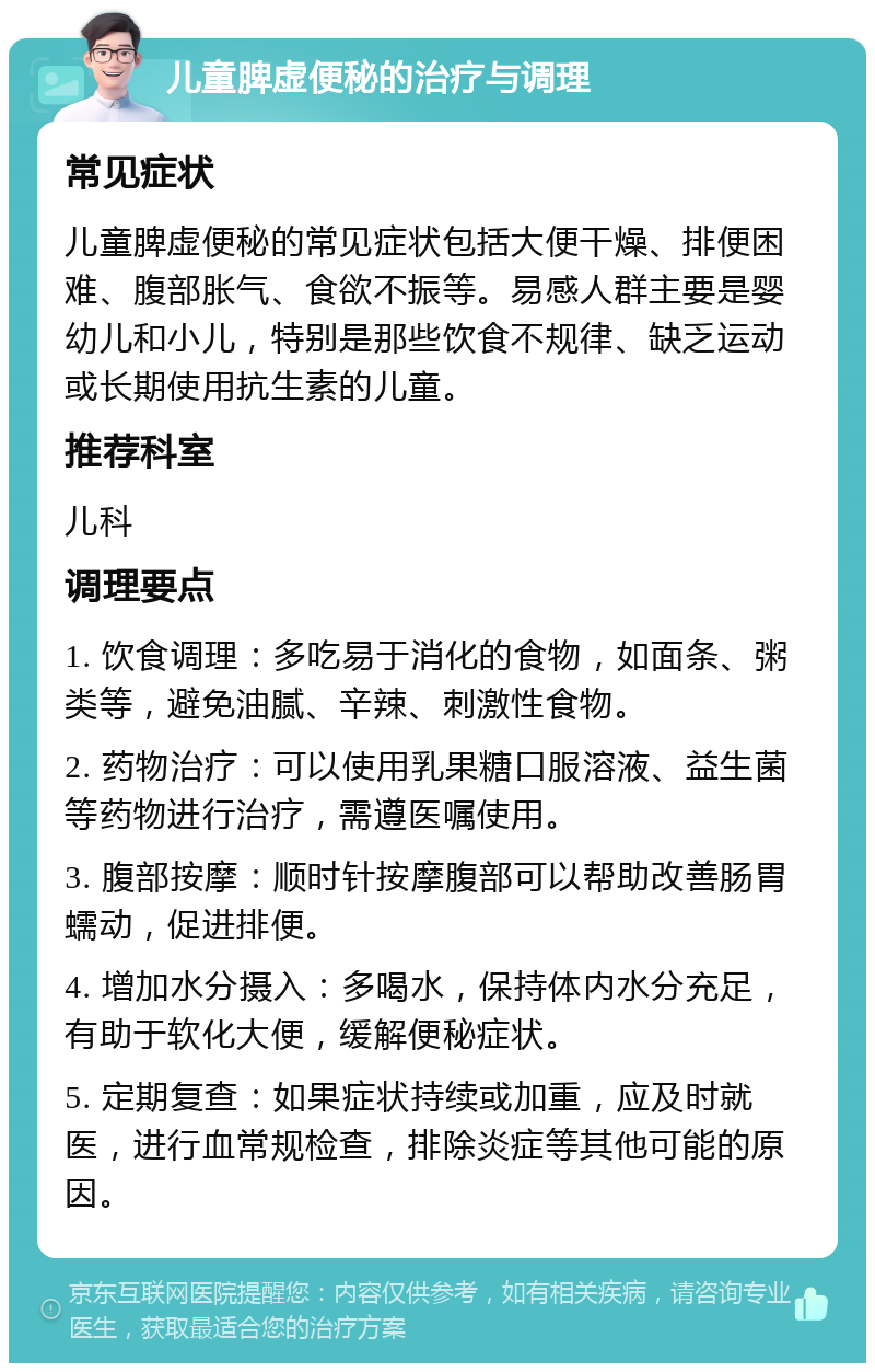 儿童脾虚便秘的治疗与调理 常见症状 儿童脾虚便秘的常见症状包括大便干燥、排便困难、腹部胀气、食欲不振等。易感人群主要是婴幼儿和小儿，特别是那些饮食不规律、缺乏运动或长期使用抗生素的儿童。 推荐科室 儿科 调理要点 1. 饮食调理：多吃易于消化的食物，如面条、粥类等，避免油腻、辛辣、刺激性食物。 2. 药物治疗：可以使用乳果糖口服溶液、益生菌等药物进行治疗，需遵医嘱使用。 3. 腹部按摩：顺时针按摩腹部可以帮助改善肠胃蠕动，促进排便。 4. 增加水分摄入：多喝水，保持体内水分充足，有助于软化大便，缓解便秘症状。 5. 定期复查：如果症状持续或加重，应及时就医，进行血常规检查，排除炎症等其他可能的原因。