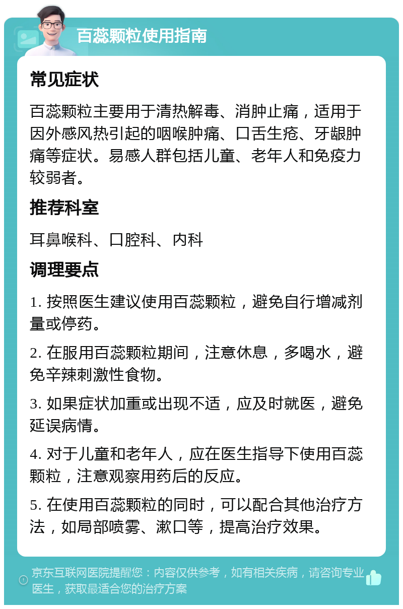 百蕊颗粒使用指南 常见症状 百蕊颗粒主要用于清热解毒、消肿止痛，适用于因外感风热引起的咽喉肿痛、口舌生疮、牙龈肿痛等症状。易感人群包括儿童、老年人和免疫力较弱者。 推荐科室 耳鼻喉科、口腔科、内科 调理要点 1. 按照医生建议使用百蕊颗粒，避免自行增减剂量或停药。 2. 在服用百蕊颗粒期间，注意休息，多喝水，避免辛辣刺激性食物。 3. 如果症状加重或出现不适，应及时就医，避免延误病情。 4. 对于儿童和老年人，应在医生指导下使用百蕊颗粒，注意观察用药后的反应。 5. 在使用百蕊颗粒的同时，可以配合其他治疗方法，如局部喷雾、漱口等，提高治疗效果。