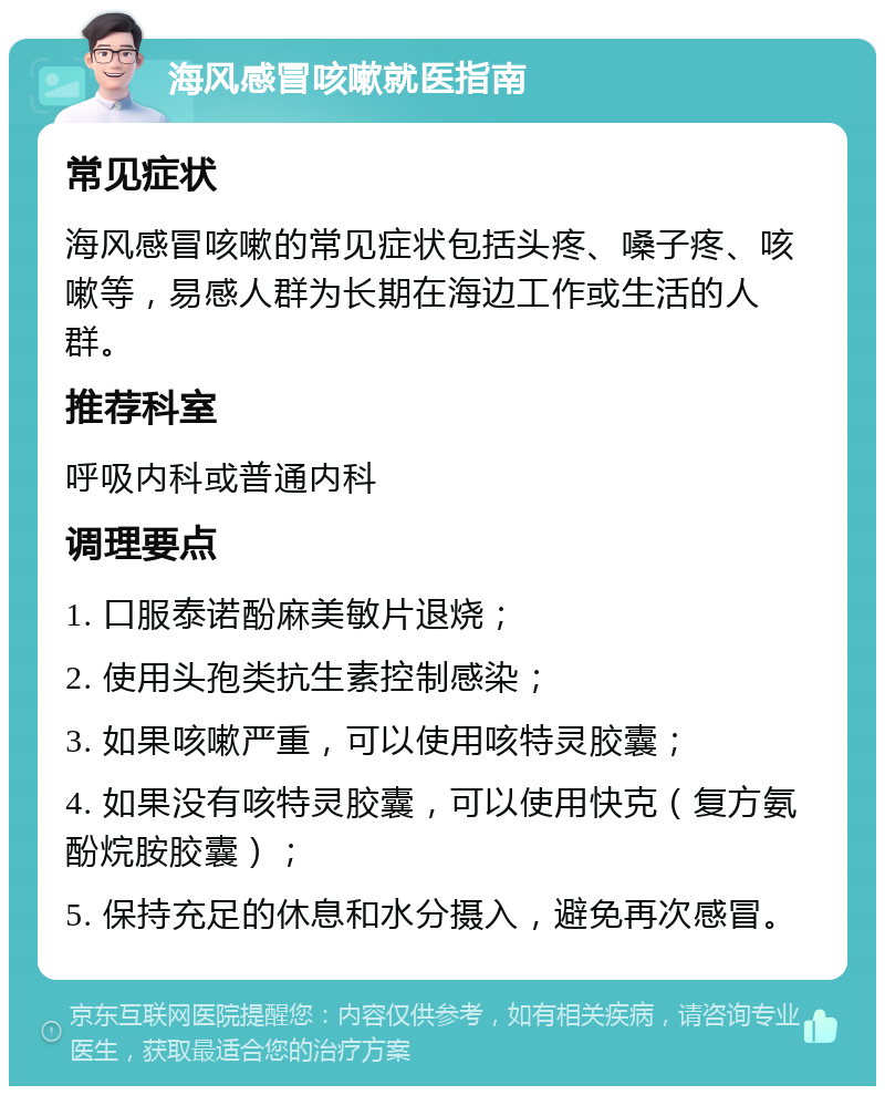 海风感冒咳嗽就医指南 常见症状 海风感冒咳嗽的常见症状包括头疼、嗓子疼、咳嗽等，易感人群为长期在海边工作或生活的人群。 推荐科室 呼吸内科或普通内科 调理要点 1. 口服泰诺酚麻美敏片退烧； 2. 使用头孢类抗生素控制感染； 3. 如果咳嗽严重，可以使用咳特灵胶囊； 4. 如果没有咳特灵胶囊，可以使用快克（复方氨酚烷胺胶囊）； 5. 保持充足的休息和水分摄入，避免再次感冒。