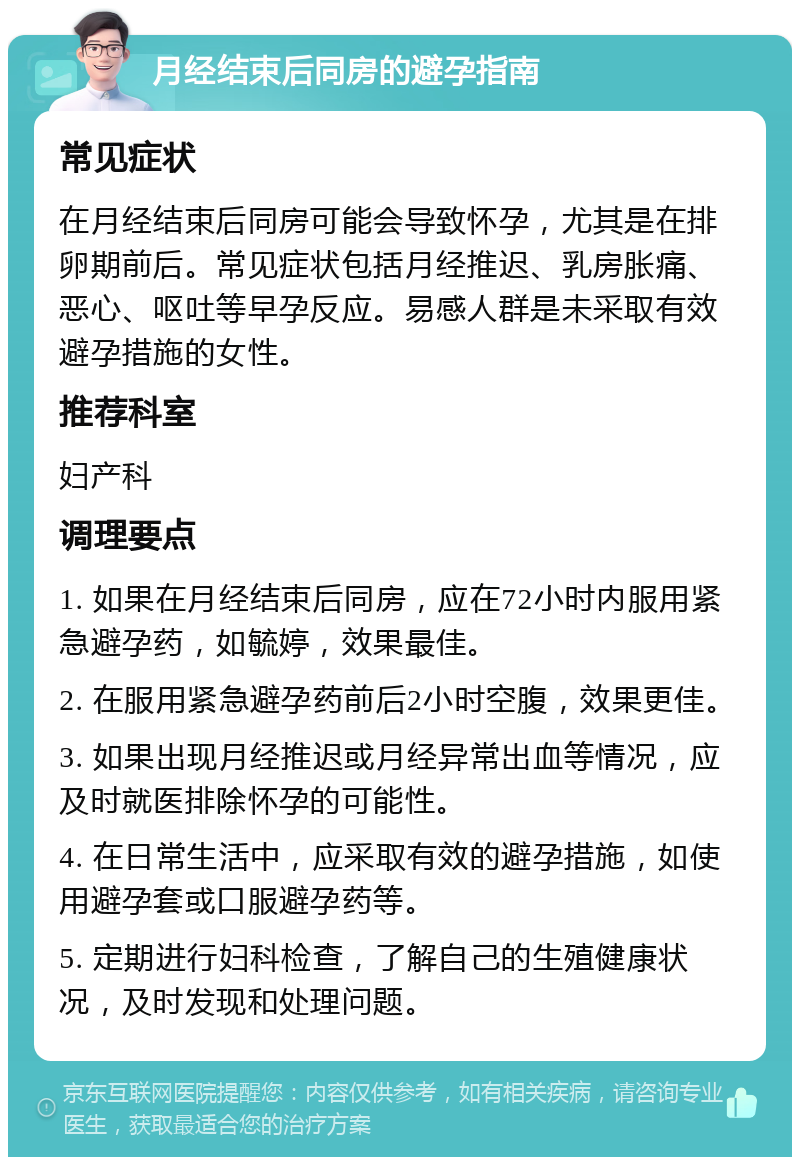 月经结束后同房的避孕指南 常见症状 在月经结束后同房可能会导致怀孕，尤其是在排卵期前后。常见症状包括月经推迟、乳房胀痛、恶心、呕吐等早孕反应。易感人群是未采取有效避孕措施的女性。 推荐科室 妇产科 调理要点 1. 如果在月经结束后同房，应在72小时内服用紧急避孕药，如毓婷，效果最佳。 2. 在服用紧急避孕药前后2小时空腹，效果更佳。 3. 如果出现月经推迟或月经异常出血等情况，应及时就医排除怀孕的可能性。 4. 在日常生活中，应采取有效的避孕措施，如使用避孕套或口服避孕药等。 5. 定期进行妇科检查，了解自己的生殖健康状况，及时发现和处理问题。