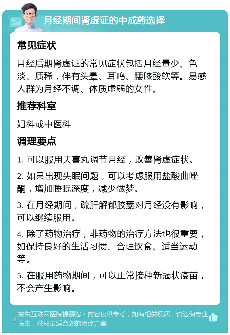 月经期间肾虚证的中成药选择 常见症状 月经后期肾虚证的常见症状包括月经量少、色淡、质稀，伴有头晕、耳鸣、腰膝酸软等。易感人群为月经不调、体质虚弱的女性。 推荐科室 妇科或中医科 调理要点 1. 可以服用天喜丸调节月经，改善肾虚症状。 2. 如果出现失眠问题，可以考虑服用盐酸曲唑酮，增加睡眠深度，减少做梦。 3. 在月经期间，疏肝解郁胶囊对月经没有影响，可以继续服用。 4. 除了药物治疗，非药物的治疗方法也很重要，如保持良好的生活习惯、合理饮食、适当运动等。 5. 在服用药物期间，可以正常接种新冠状疫苗，不会产生影响。