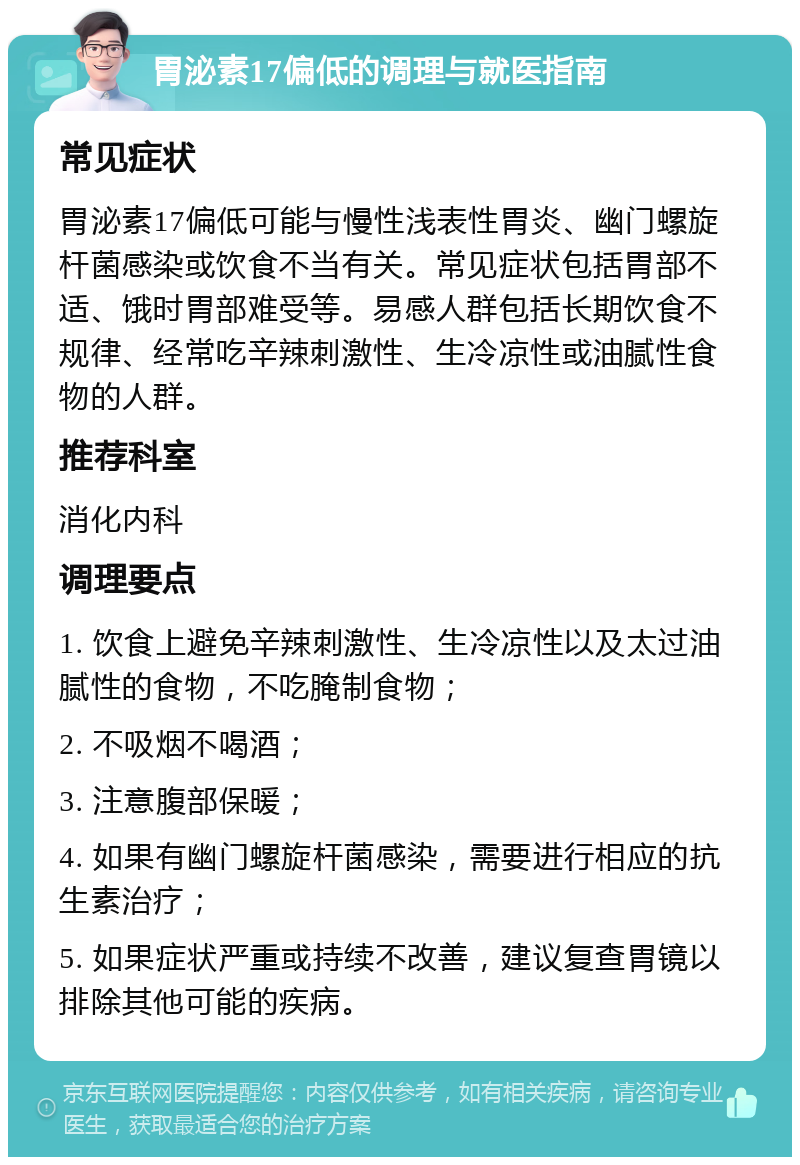 胃泌素17偏低的调理与就医指南 常见症状 胃泌素17偏低可能与慢性浅表性胃炎、幽门螺旋杆菌感染或饮食不当有关。常见症状包括胃部不适、饿时胃部难受等。易感人群包括长期饮食不规律、经常吃辛辣刺激性、生冷凉性或油腻性食物的人群。 推荐科室 消化内科 调理要点 1. 饮食上避免辛辣刺激性、生冷凉性以及太过油腻性的食物，不吃腌制食物； 2. 不吸烟不喝酒； 3. 注意腹部保暖； 4. 如果有幽门螺旋杆菌感染，需要进行相应的抗生素治疗； 5. 如果症状严重或持续不改善，建议复查胃镜以排除其他可能的疾病。