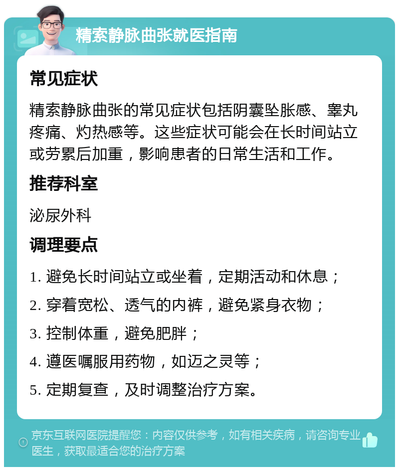 精索静脉曲张就医指南 常见症状 精索静脉曲张的常见症状包括阴囊坠胀感、睾丸疼痛、灼热感等。这些症状可能会在长时间站立或劳累后加重，影响患者的日常生活和工作。 推荐科室 泌尿外科 调理要点 1. 避免长时间站立或坐着，定期活动和休息； 2. 穿着宽松、透气的内裤，避免紧身衣物； 3. 控制体重，避免肥胖； 4. 遵医嘱服用药物，如迈之灵等； 5. 定期复查，及时调整治疗方案。