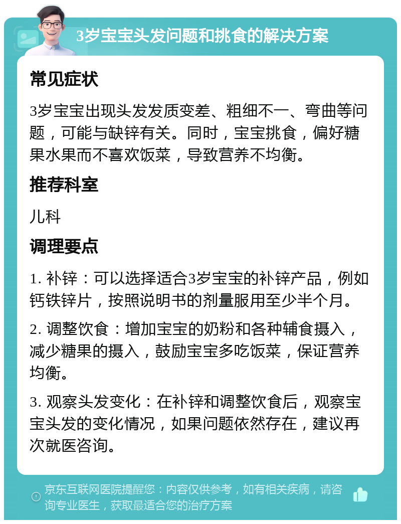 3岁宝宝头发问题和挑食的解决方案 常见症状 3岁宝宝出现头发发质变差、粗细不一、弯曲等问题，可能与缺锌有关。同时，宝宝挑食，偏好糖果水果而不喜欢饭菜，导致营养不均衡。 推荐科室 儿科 调理要点 1. 补锌：可以选择适合3岁宝宝的补锌产品，例如钙铁锌片，按照说明书的剂量服用至少半个月。 2. 调整饮食：增加宝宝的奶粉和各种辅食摄入，减少糖果的摄入，鼓励宝宝多吃饭菜，保证营养均衡。 3. 观察头发变化：在补锌和调整饮食后，观察宝宝头发的变化情况，如果问题依然存在，建议再次就医咨询。