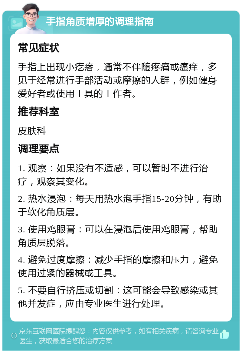 手指角质增厚的调理指南 常见症状 手指上出现小疙瘩，通常不伴随疼痛或瘙痒，多见于经常进行手部活动或摩擦的人群，例如健身爱好者或使用工具的工作者。 推荐科室 皮肤科 调理要点 1. 观察：如果没有不适感，可以暂时不进行治疗，观察其变化。 2. 热水浸泡：每天用热水泡手指15-20分钟，有助于软化角质层。 3. 使用鸡眼膏：可以在浸泡后使用鸡眼膏，帮助角质层脱落。 4. 避免过度摩擦：减少手指的摩擦和压力，避免使用过紧的器械或工具。 5. 不要自行挤压或切割：这可能会导致感染或其他并发症，应由专业医生进行处理。