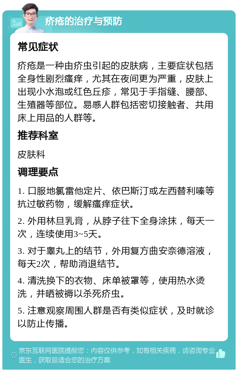 疥疮的治疗与预防 常见症状 疥疮是一种由疥虫引起的皮肤病，主要症状包括全身性剧烈瘙痒，尤其在夜间更为严重，皮肤上出现小水泡或红色丘疹，常见于手指缝、腰部、生殖器等部位。易感人群包括密切接触者、共用床上用品的人群等。 推荐科室 皮肤科 调理要点 1. 口服地氯雷他定片、依巴斯汀或左西替利嗪等抗过敏药物，缓解瘙痒症状。 2. 外用林旦乳膏，从脖子往下全身涂抹，每天一次，连续使用3~5天。 3. 对于睾丸上的结节，外用复方曲安奈德溶液，每天2次，帮助消退结节。 4. 清洗换下的衣物、床单被罩等，使用热水烫洗，并晒被褥以杀死疥虫。 5. 注意观察周围人群是否有类似症状，及时就诊以防止传播。