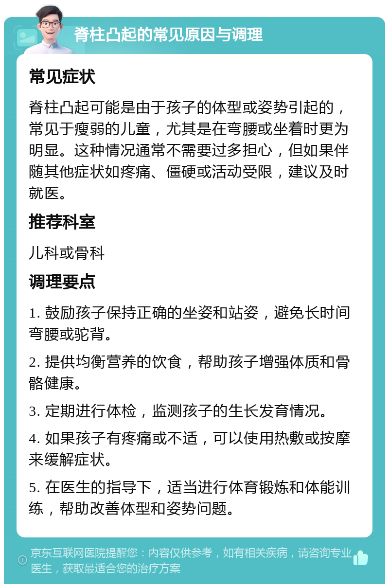 脊柱凸起的常见原因与调理 常见症状 脊柱凸起可能是由于孩子的体型或姿势引起的，常见于瘦弱的儿童，尤其是在弯腰或坐着时更为明显。这种情况通常不需要过多担心，但如果伴随其他症状如疼痛、僵硬或活动受限，建议及时就医。 推荐科室 儿科或骨科 调理要点 1. 鼓励孩子保持正确的坐姿和站姿，避免长时间弯腰或驼背。 2. 提供均衡营养的饮食，帮助孩子增强体质和骨骼健康。 3. 定期进行体检，监测孩子的生长发育情况。 4. 如果孩子有疼痛或不适，可以使用热敷或按摩来缓解症状。 5. 在医生的指导下，适当进行体育锻炼和体能训练，帮助改善体型和姿势问题。