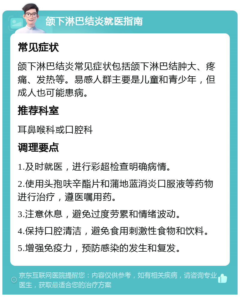 颌下淋巴结炎就医指南 常见症状 颌下淋巴结炎常见症状包括颌下淋巴结肿大、疼痛、发热等。易感人群主要是儿童和青少年，但成人也可能患病。 推荐科室 耳鼻喉科或口腔科 调理要点 1.及时就医，进行彩超检查明确病情。 2.使用头孢呋辛酯片和蒲地蓝消炎口服液等药物进行治疗，遵医嘱用药。 3.注意休息，避免过度劳累和情绪波动。 4.保持口腔清洁，避免食用刺激性食物和饮料。 5.增强免疫力，预防感染的发生和复发。