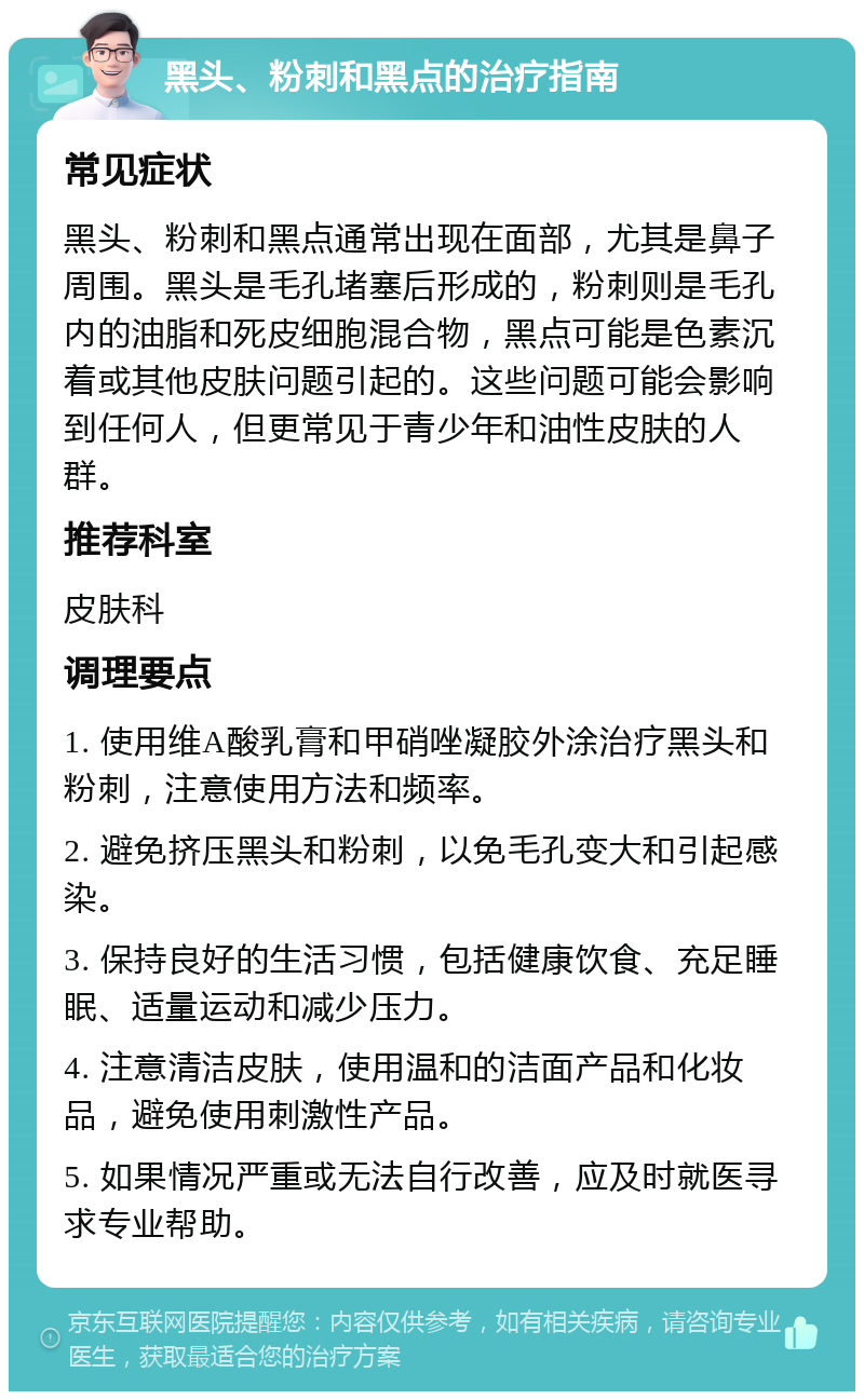 黑头、粉刺和黑点的治疗指南 常见症状 黑头、粉刺和黑点通常出现在面部，尤其是鼻子周围。黑头是毛孔堵塞后形成的，粉刺则是毛孔内的油脂和死皮细胞混合物，黑点可能是色素沉着或其他皮肤问题引起的。这些问题可能会影响到任何人，但更常见于青少年和油性皮肤的人群。 推荐科室 皮肤科 调理要点 1. 使用维A酸乳膏和甲硝唑凝胶外涂治疗黑头和粉刺，注意使用方法和频率。 2. 避免挤压黑头和粉刺，以免毛孔变大和引起感染。 3. 保持良好的生活习惯，包括健康饮食、充足睡眠、适量运动和减少压力。 4. 注意清洁皮肤，使用温和的洁面产品和化妆品，避免使用刺激性产品。 5. 如果情况严重或无法自行改善，应及时就医寻求专业帮助。