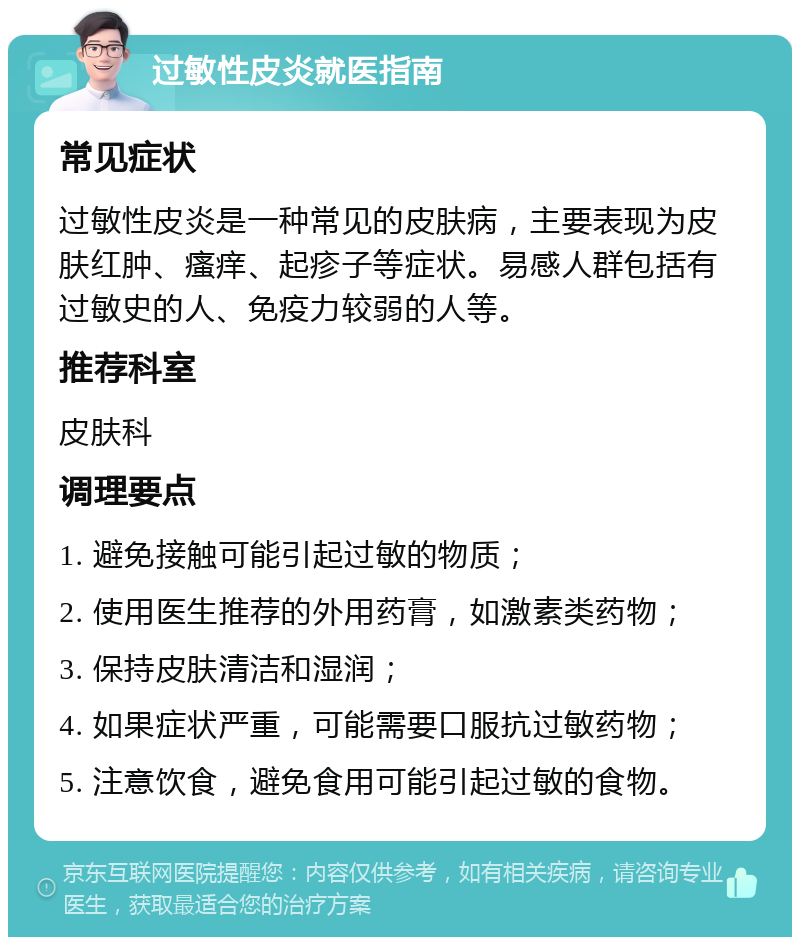 过敏性皮炎就医指南 常见症状 过敏性皮炎是一种常见的皮肤病，主要表现为皮肤红肿、瘙痒、起疹子等症状。易感人群包括有过敏史的人、免疫力较弱的人等。 推荐科室 皮肤科 调理要点 1. 避免接触可能引起过敏的物质； 2. 使用医生推荐的外用药膏，如激素类药物； 3. 保持皮肤清洁和湿润； 4. 如果症状严重，可能需要口服抗过敏药物； 5. 注意饮食，避免食用可能引起过敏的食物。