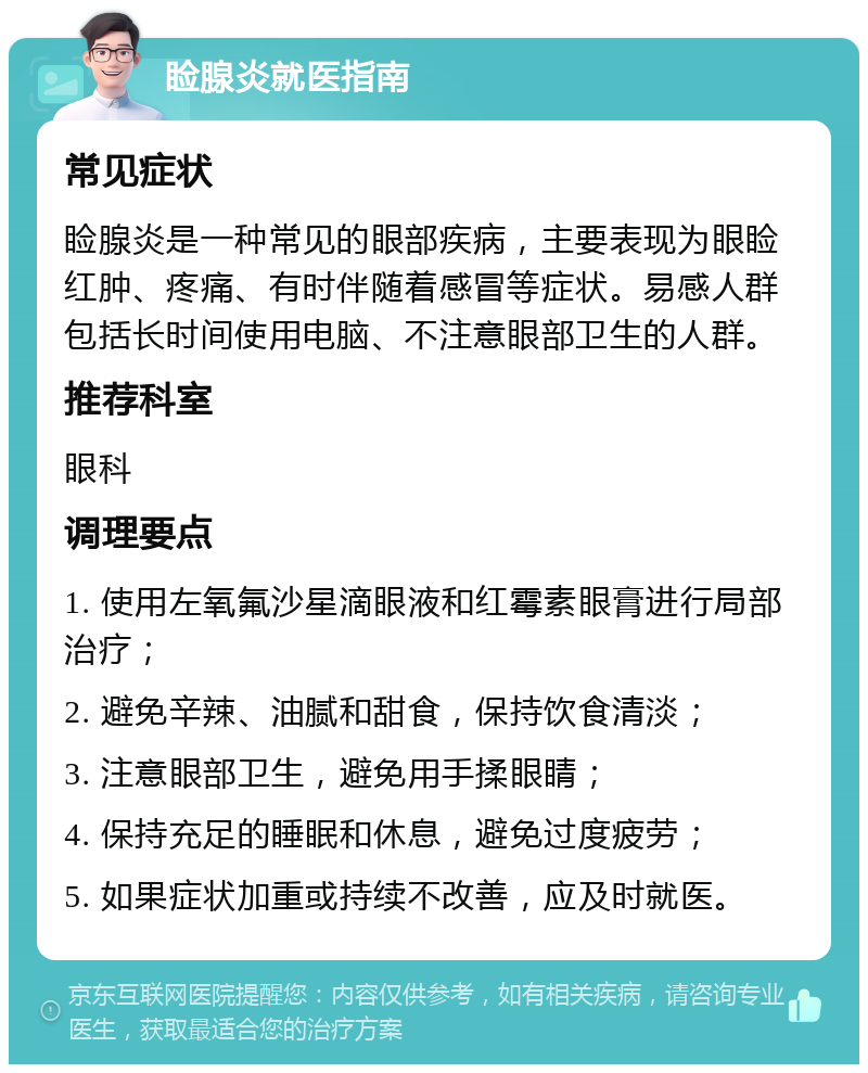 睑腺炎就医指南 常见症状 睑腺炎是一种常见的眼部疾病，主要表现为眼睑红肿、疼痛、有时伴随着感冒等症状。易感人群包括长时间使用电脑、不注意眼部卫生的人群。 推荐科室 眼科 调理要点 1. 使用左氧氟沙星滴眼液和红霉素眼膏进行局部治疗； 2. 避免辛辣、油腻和甜食，保持饮食清淡； 3. 注意眼部卫生，避免用手揉眼睛； 4. 保持充足的睡眠和休息，避免过度疲劳； 5. 如果症状加重或持续不改善，应及时就医。