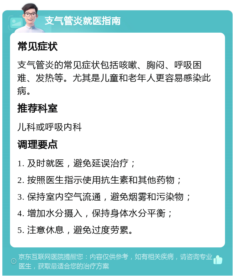 支气管炎就医指南 常见症状 支气管炎的常见症状包括咳嗽、胸闷、呼吸困难、发热等。尤其是儿童和老年人更容易感染此病。 推荐科室 儿科或呼吸内科 调理要点 1. 及时就医，避免延误治疗； 2. 按照医生指示使用抗生素和其他药物； 3. 保持室内空气流通，避免烟雾和污染物； 4. 增加水分摄入，保持身体水分平衡； 5. 注意休息，避免过度劳累。