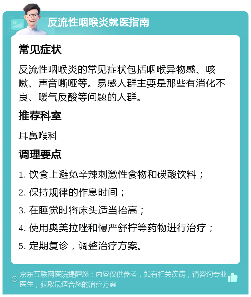 反流性咽喉炎就医指南 常见症状 反流性咽喉炎的常见症状包括咽喉异物感、咳嗽、声音嘶哑等。易感人群主要是那些有消化不良、嗳气反酸等问题的人群。 推荐科室 耳鼻喉科 调理要点 1. 饮食上避免辛辣刺激性食物和碳酸饮料； 2. 保持规律的作息时间； 3. 在睡觉时将床头适当抬高； 4. 使用奥美拉唑和慢严舒柠等药物进行治疗； 5. 定期复诊，调整治疗方案。