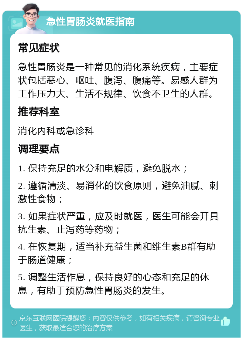 急性胃肠炎就医指南 常见症状 急性胃肠炎是一种常见的消化系统疾病，主要症状包括恶心、呕吐、腹泻、腹痛等。易感人群为工作压力大、生活不规律、饮食不卫生的人群。 推荐科室 消化内科或急诊科 调理要点 1. 保持充足的水分和电解质，避免脱水； 2. 遵循清淡、易消化的饮食原则，避免油腻、刺激性食物； 3. 如果症状严重，应及时就医，医生可能会开具抗生素、止泻药等药物； 4. 在恢复期，适当补充益生菌和维生素B群有助于肠道健康； 5. 调整生活作息，保持良好的心态和充足的休息，有助于预防急性胃肠炎的发生。