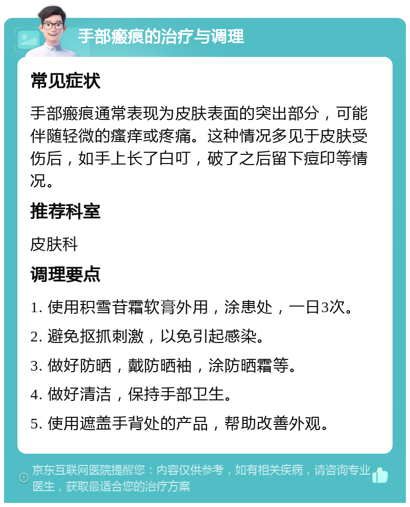 手部瘢痕的治疗与调理 常见症状 手部瘢痕通常表现为皮肤表面的突出部分，可能伴随轻微的瘙痒或疼痛。这种情况多见于皮肤受伤后，如手上长了白叮，破了之后留下痘印等情况。 推荐科室 皮肤科 调理要点 1. 使用积雪苷霜软膏外用，涂患处，一日3次。 2. 避免抠抓刺激，以免引起感染。 3. 做好防晒，戴防晒袖，涂防晒霜等。 4. 做好清洁，保持手部卫生。 5. 使用遮盖手背处的产品，帮助改善外观。