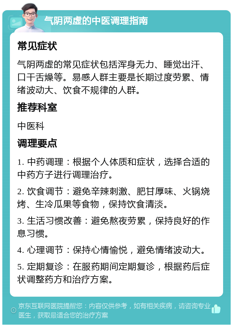 气阴两虚的中医调理指南 常见症状 气阴两虚的常见症状包括浑身无力、睡觉出汗、口干舌燥等。易感人群主要是长期过度劳累、情绪波动大、饮食不规律的人群。 推荐科室 中医科 调理要点 1. 中药调理：根据个人体质和症状，选择合适的中药方子进行调理治疗。 2. 饮食调节：避免辛辣刺激、肥甘厚味、火锅烧烤、生冷瓜果等食物，保持饮食清淡。 3. 生活习惯改善：避免熬夜劳累，保持良好的作息习惯。 4. 心理调节：保持心情愉悦，避免情绪波动大。 5. 定期复诊：在服药期间定期复诊，根据药后症状调整药方和治疗方案。