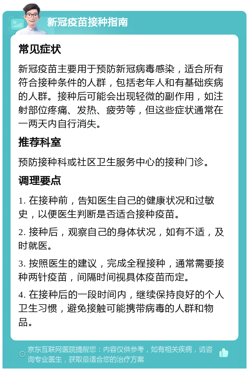 新冠疫苗接种指南 常见症状 新冠疫苗主要用于预防新冠病毒感染，适合所有符合接种条件的人群，包括老年人和有基础疾病的人群。接种后可能会出现轻微的副作用，如注射部位疼痛、发热、疲劳等，但这些症状通常在一两天内自行消失。 推荐科室 预防接种科或社区卫生服务中心的接种门诊。 调理要点 1. 在接种前，告知医生自己的健康状况和过敏史，以便医生判断是否适合接种疫苗。 2. 接种后，观察自己的身体状况，如有不适，及时就医。 3. 按照医生的建议，完成全程接种，通常需要接种两针疫苗，间隔时间视具体疫苗而定。 4. 在接种后的一段时间内，继续保持良好的个人卫生习惯，避免接触可能携带病毒的人群和物品。