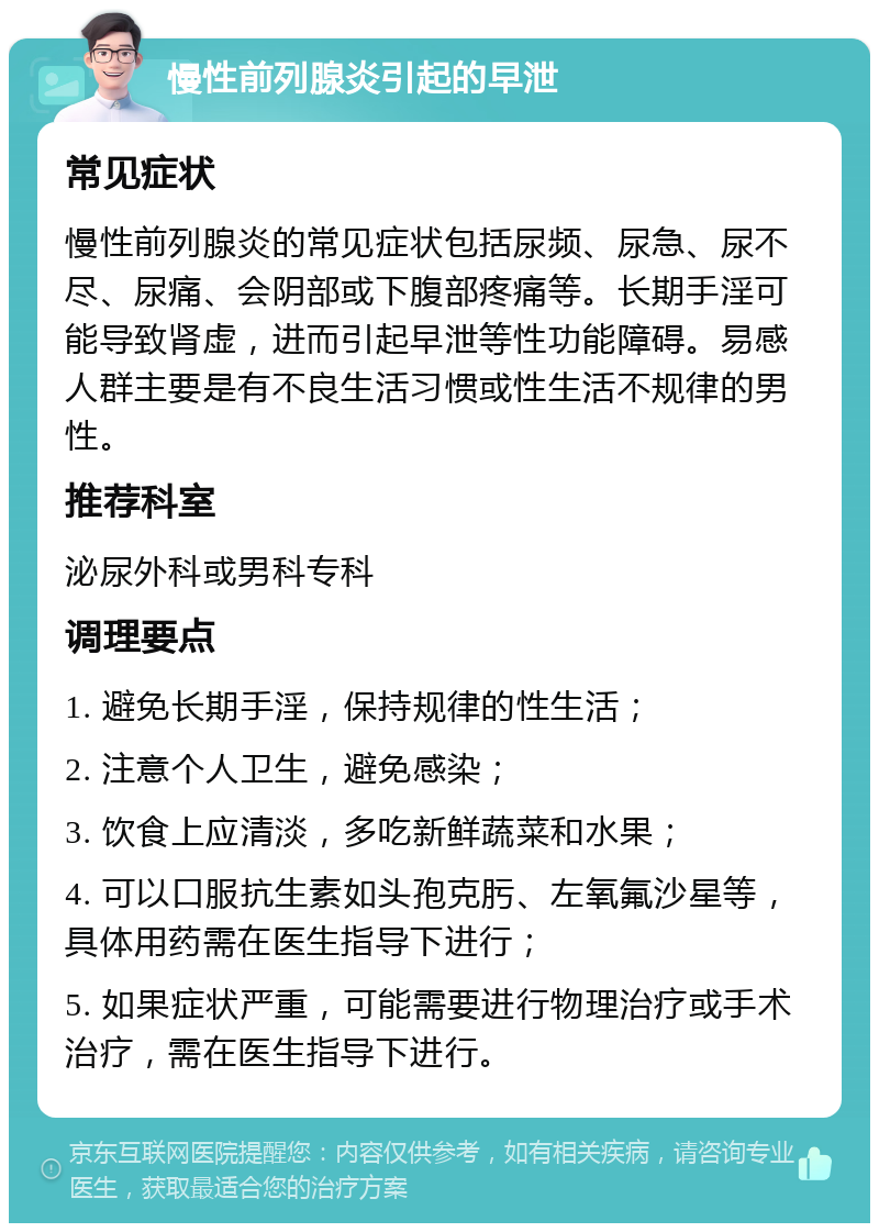 慢性前列腺炎引起的早泄 常见症状 慢性前列腺炎的常见症状包括尿频、尿急、尿不尽、尿痛、会阴部或下腹部疼痛等。长期手淫可能导致肾虚，进而引起早泄等性功能障碍。易感人群主要是有不良生活习惯或性生活不规律的男性。 推荐科室 泌尿外科或男科专科 调理要点 1. 避免长期手淫，保持规律的性生活； 2. 注意个人卫生，避免感染； 3. 饮食上应清淡，多吃新鲜蔬菜和水果； 4. 可以口服抗生素如头孢克肟、左氧氟沙星等，具体用药需在医生指导下进行； 5. 如果症状严重，可能需要进行物理治疗或手术治疗，需在医生指导下进行。