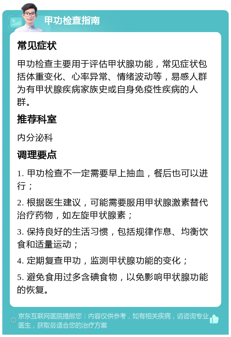 甲功检查指南 常见症状 甲功检查主要用于评估甲状腺功能，常见症状包括体重变化、心率异常、情绪波动等，易感人群为有甲状腺疾病家族史或自身免疫性疾病的人群。 推荐科室 内分泌科 调理要点 1. 甲功检查不一定需要早上抽血，餐后也可以进行； 2. 根据医生建议，可能需要服用甲状腺激素替代治疗药物，如左旋甲状腺素； 3. 保持良好的生活习惯，包括规律作息、均衡饮食和适量运动； 4. 定期复查甲功，监测甲状腺功能的变化； 5. 避免食用过多含碘食物，以免影响甲状腺功能的恢复。