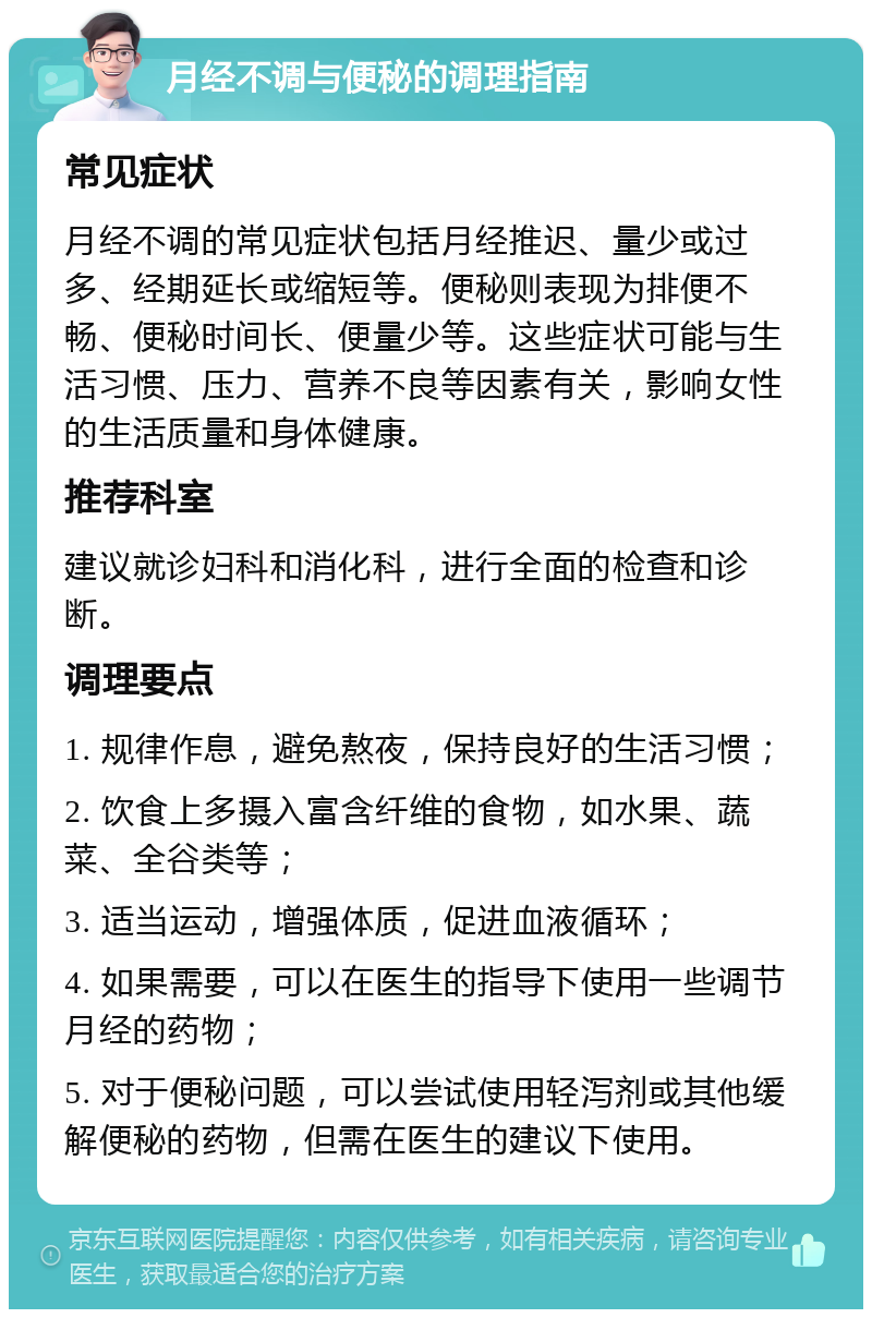 月经不调与便秘的调理指南 常见症状 月经不调的常见症状包括月经推迟、量少或过多、经期延长或缩短等。便秘则表现为排便不畅、便秘时间长、便量少等。这些症状可能与生活习惯、压力、营养不良等因素有关，影响女性的生活质量和身体健康。 推荐科室 建议就诊妇科和消化科，进行全面的检查和诊断。 调理要点 1. 规律作息，避免熬夜，保持良好的生活习惯； 2. 饮食上多摄入富含纤维的食物，如水果、蔬菜、全谷类等； 3. 适当运动，增强体质，促进血液循环； 4. 如果需要，可以在医生的指导下使用一些调节月经的药物； 5. 对于便秘问题，可以尝试使用轻泻剂或其他缓解便秘的药物，但需在医生的建议下使用。